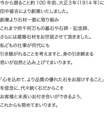 から遡ること約100年前、大正３年（1914年）に田中留吉により創業いたしました。創業より石材一筋に取り組み
これまで何千何万もの墓石や石碑・記念碑、さらには建築石材をお世話させて頂きました。私どもの仕事が何代にも引き継がれることを考えますと、身の引き締まる
思いが自然と込み上げてまいります。「心を込めて、より品質の優れた石をお届けすること」を信念に、代々続く石だからこそお客様と末長いお付き合いができるよう、これからも努めてまいります。